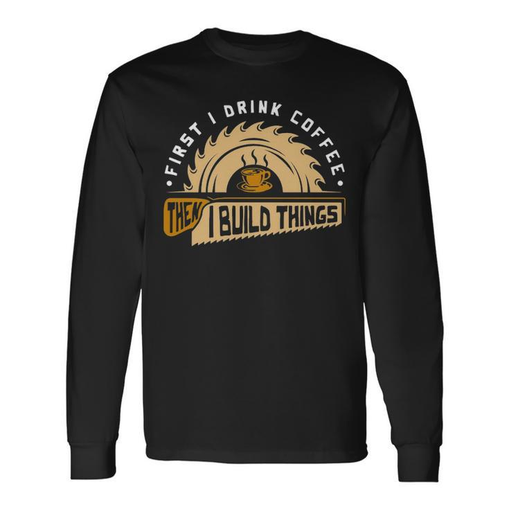 First I Drink Coffee Then I Build Things  Woodworking Long Sleeve T-Shirt